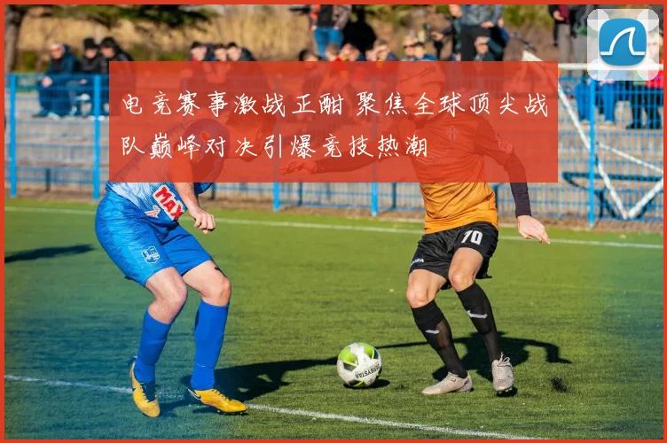 电竞赛事激战正酣 聚焦全球顶尖战队巅峰对决引爆竞技热潮
