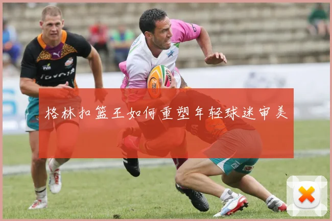 格林扣篮王如何重塑年轻球迷审美