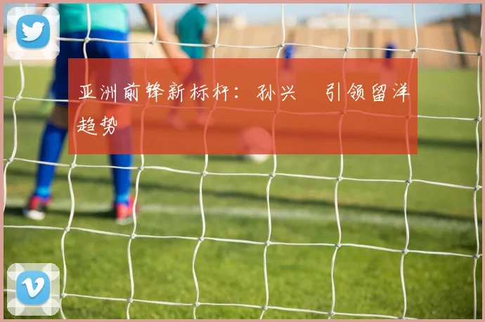 亚洲前锋新标杆：孙兴慜引领留洋趋势