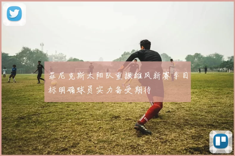 菲尼克斯太阳队重振雄风新赛季目标明确球员实力备受期待