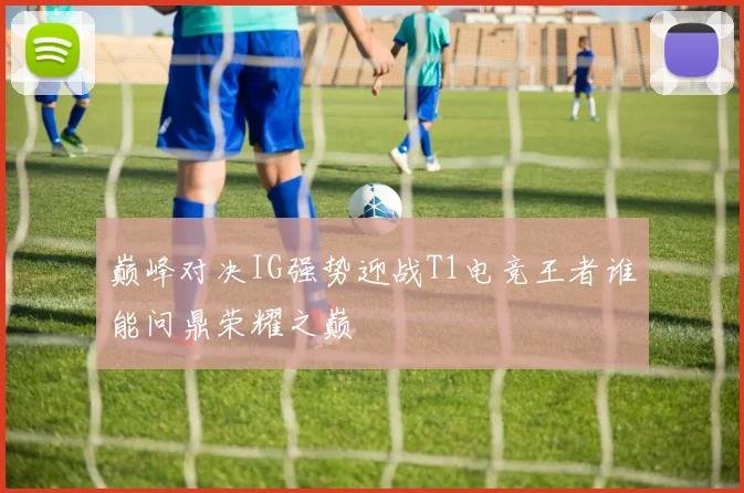 巅峰对决IG强势迎战T1电竞王者谁能问鼎荣耀之巅