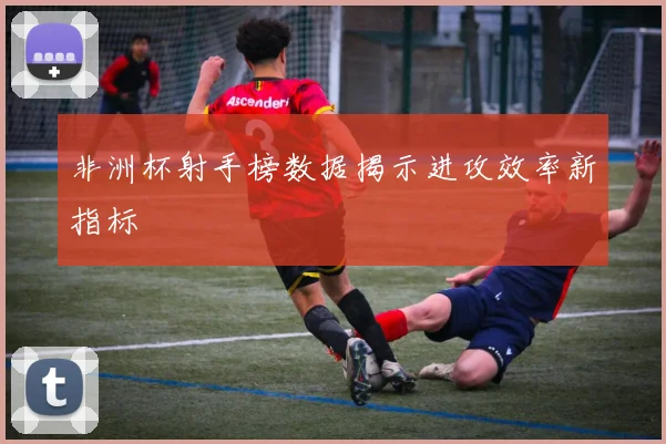 非洲杯射手榜数据揭示进攻效率新指标