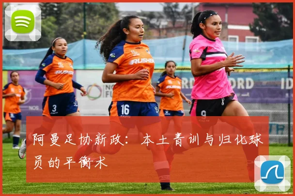 阿曼足协新政：本土青训与归化球员的平衡术