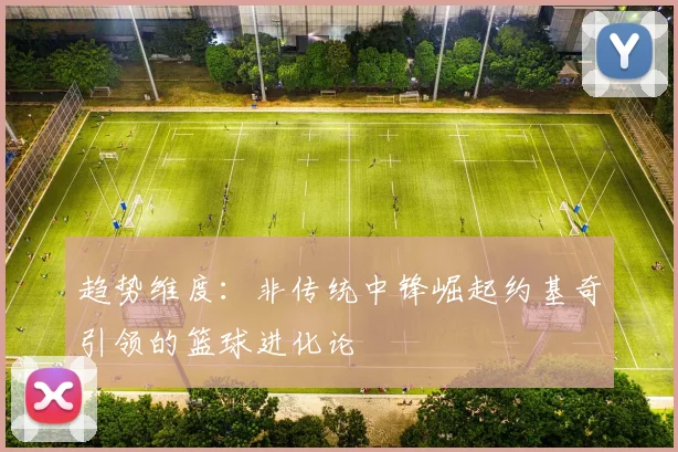 趋势维度：非传统中锋崛起约基奇引领的篮球进化论