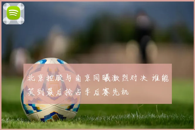 北京控股与南京同曦激烈对决 谁能笑到最后抢占季后赛先机