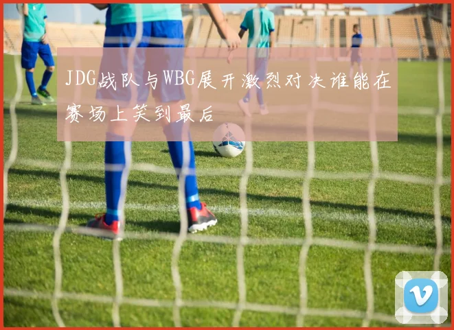 JDG战队与WBG展开激烈对决谁能在赛场上笑到最后